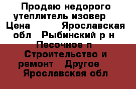Продаю недорого утеплитель,изовер. › Цена ­ 500 - Ярославская обл., Рыбинский р-н, Песочное п. Строительство и ремонт » Другое   . Ярославская обл.